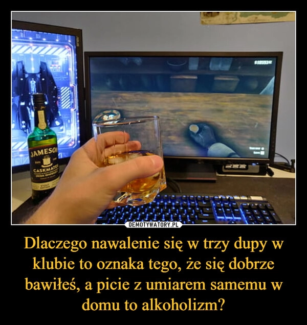 
    Dlaczego nawalenie się w trzy dupy w klubie to oznaka tego, że się dobrze bawiłeś, a picie z umiarem samemu w domu to alkoholizm? 