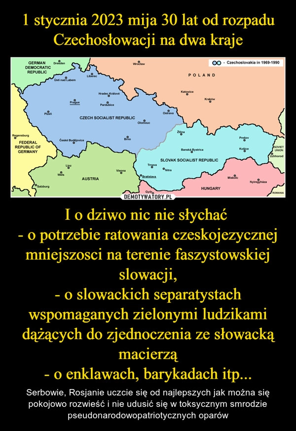 
    
1 stycznia 2023 mija 30 lat od rozpadu Czechosłowacji na dwa kraje I o dziwo nic nie słychać
- o potrzebie ratowania czeskojezycznej mniejszosci na terenie faszystowskiej slowacji,
- o slowackich separatystach wspomaganych zielonymi ludzikami dążących do zjednoczenia ze słowacką macierzą
- o enklawach, barykadach itp... 