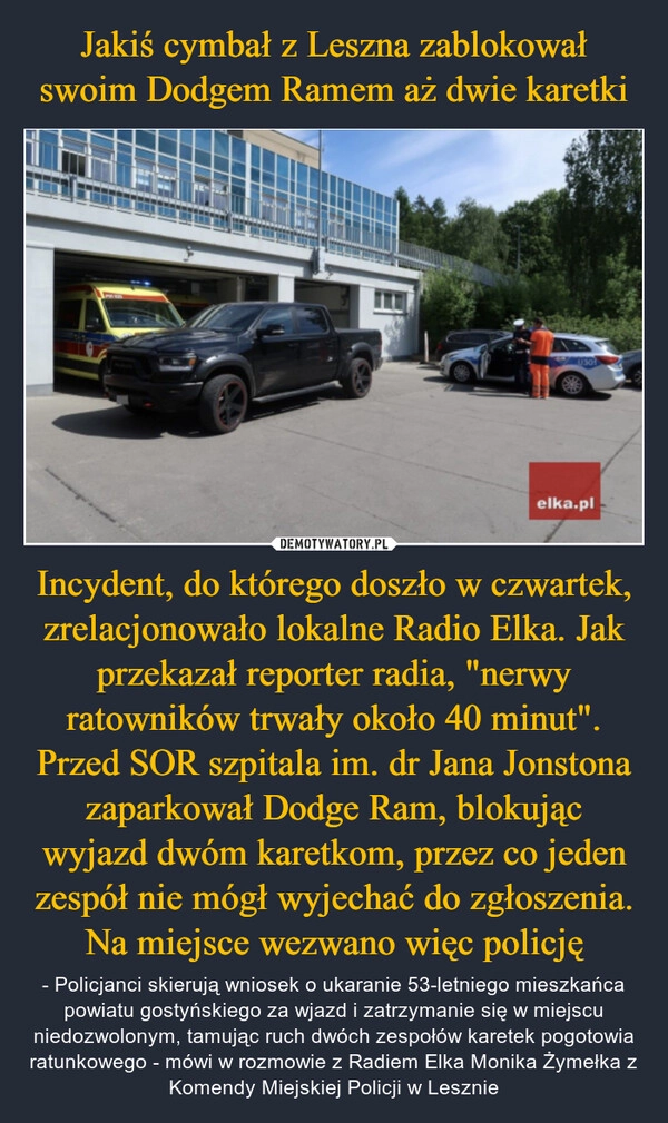 
    Jakiś cymbał z Leszna zablokował swoim Dodgem Ramem aż dwie karetki Incydent, do którego doszło w czwartek, zrelacjonowało lokalne Radio Elka. Jak przekazał reporter radia, "nerwy ratowników trwały około 40 minut". Przed SOR szpitala im. dr Jana Jonstona zaparkował Dodge Ram, blokując wyjazd dwóm karetkom, przez co jeden zespół nie mógł wyjechać do zgłoszenia. Na miejsce wezwano więc policję