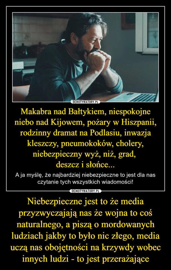 
    Niebezpieczne jest to że media przyzwyczajają nas że wojna to coś naturalnego, a piszą o mordowanych ludziach jakby to było nic złego, media uczą nas obojętności na krzywdy wobec innych ludzi - to jest przerażające