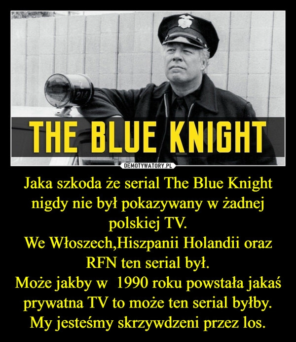 
    Jaka szkoda że serial The Blue Knight nigdy nie był pokazywany w żadnej polskiej TV.
We Włoszech,Hiszpanii Holandii oraz RFN ten serial był.
Może jakby w 1990 roku powstała jakaś prywatna TV to może ten serial byłby.
My jesteśmy skrzywdzeni przez los. 