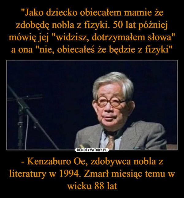 
    "Jako dziecko obiecałem mamie że zdobędę nobla z fizyki. 50 lat później mówię jej "widzisz, dotrzymałem słowa" a ona "nie, obiecałeś że będzie z fizyki" - Kenzaburo Oe, zdobywca nobla z literatury w 1994. Zmarł miesiąc temu w wieku 88 lat