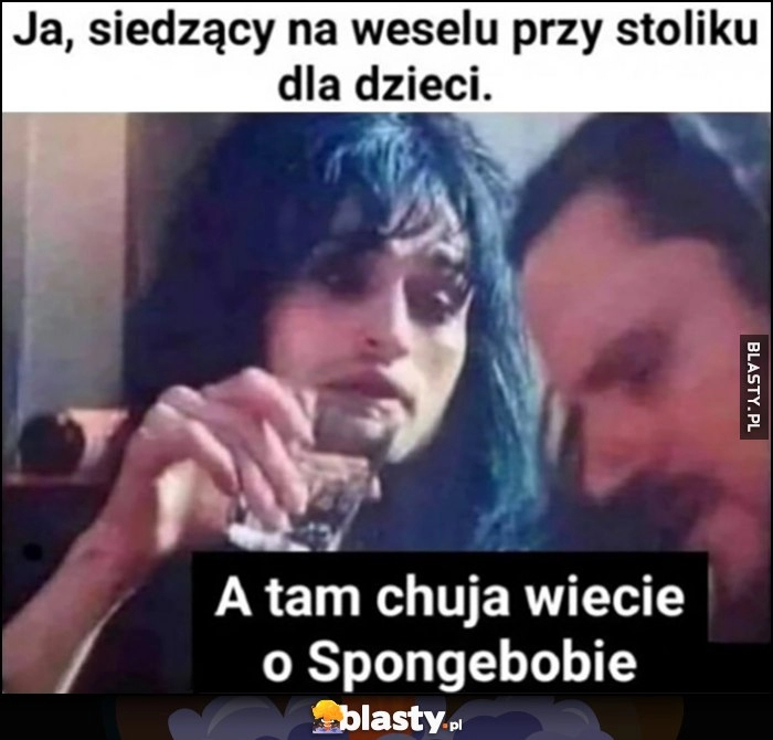 
    Ja siedzący na weselu przy stoliku dla dzieci, a tam gówno wiecie o Spongebobie