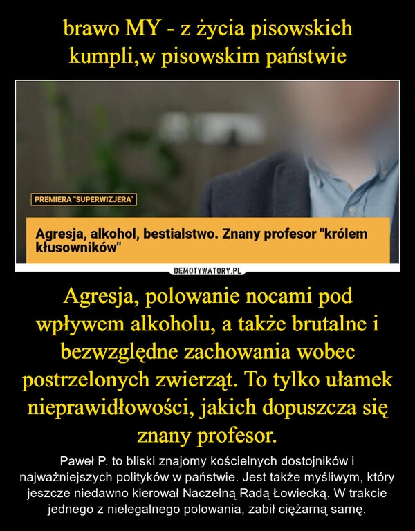 
    brawo MY - z życia pisowskich kumpli,w pisowskim państwie Agresja, polowanie nocami pod wpływem alkoholu, a także brutalne i bezwzględne zachowania wobec postrzelonych zwierząt. To tylko ułamek nieprawidłowości, jakich dopuszcza się znany profesor.