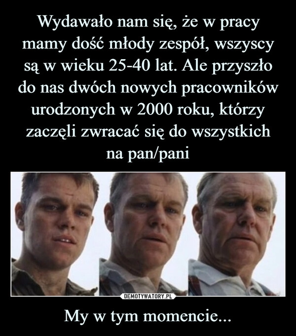 
    Wydawało nam się, że w pracy mamy dość młody zespół, wszyscy są w wieku 25-40 lat. Ale przyszło do nas dwóch nowych pracowników urodzonych w 2000 roku, którzy zaczęli zwracać się do wszystkich
na pan/pani My w tym momencie...