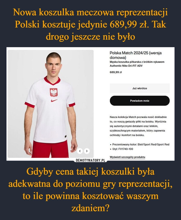 
    Nowa koszulka meczowa reprezentacji Polski kosztuje jedynie 689,99 zł. Tak drogo jeszcze nie było Gdyby cena takiej koszulki była adekwatna do poziomu gry reprezentacji, to ile powinna kosztować waszym zdaniem?