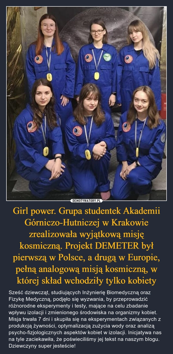 
    Girl power. Grupa studentek Akademii Górniczo-Hutniczej w Krakowie zrealizowała wyjątkową misję kosmiczną. Projekt DEMETER był pierwszą w Polsce, a drugą w Europie, pełną analogową misją kosmiczną, w której skład wchodziły tylko kobiety