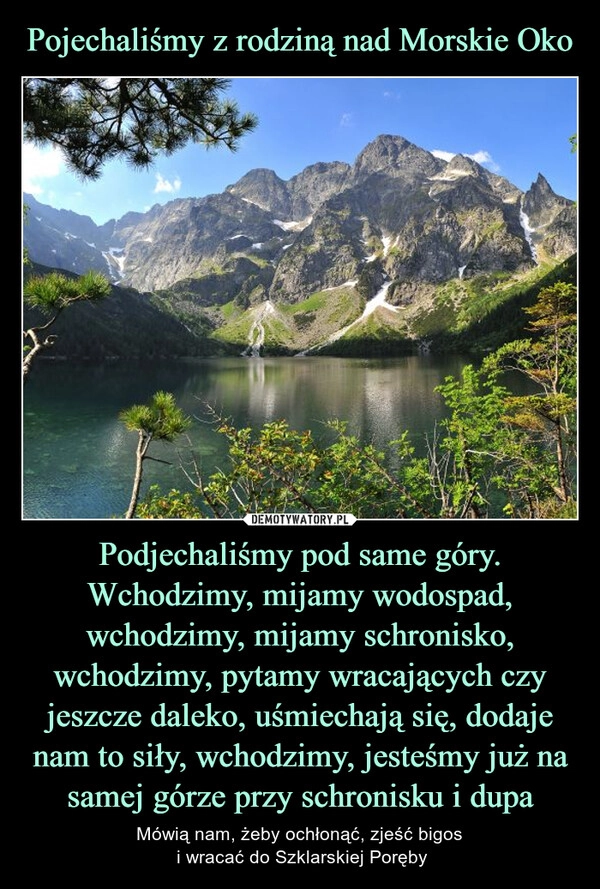 
    Pojechaliśmy z rodziną nad Morskie Oko Podjechaliśmy pod same góry. Wchodzimy, mijamy wodospad, wchodzimy, mijamy schronisko, wchodzimy, pytamy wracających czy jeszcze daleko, uśmiechają się, dodaje nam to siły, wchodzimy, jesteśmy już na samej górze przy schronisku i dupa