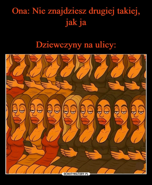 
    Ona: Nie znajdziesz drugiej takiej, jak ja

Dziewczyny na ulicy: