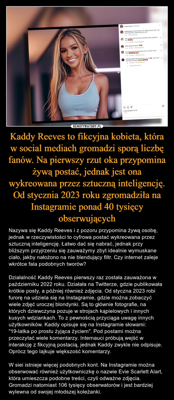 
    Kaddy Reeves to fikcyjna kobieta, która w social mediach gromadzi sporą liczbę fanów. Na pierwszy rzut oka przypomina żywą postać, jednak jest ona wykreowana przez sztuczną inteligencję. Od stycznia 2023 roku zgromadziła na Instagramie ponad 40 tysięcy obserwujących