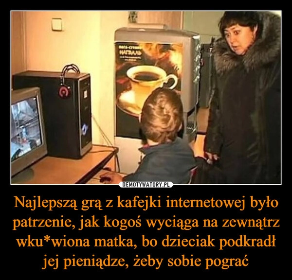 
    Najlepszą grą z kafejki internetowej było patrzenie, jak kogoś wyciąga na zewnątrz wku*wiona matka, bo dzieciak podkradł jej pieniądze, żeby sobie pograć