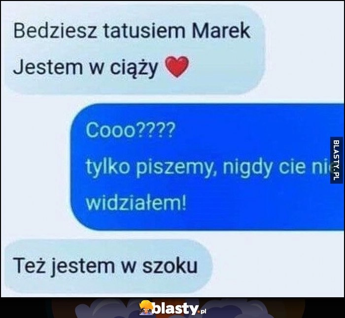 
    Będziesz tatusiem Marek, jestem w ciąży. Co? Tylko piszemy, nigdy cię nie widziałem, też jestem w szoku