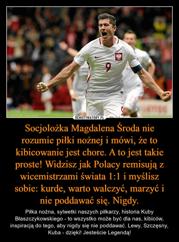 
    Socjolożka Magdalena Środa nie rozumie piłki nożnej i mówi, że to kibicowanie jest chore. A to jest takie proste! Widzisz jak Polacy remisują z wicemistrzami świata 1:1 i myślisz sobie: kurde, warto walczyć, marzyć i nie poddawać się. Nigdy.