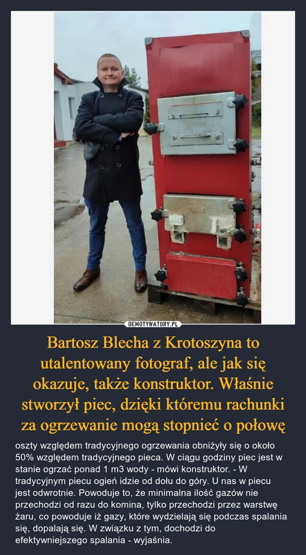 
    Bartosz Blecha z Krotoszyna to utalentowany fotograf, ale jak się okazuje, także konstruktor. Właśnie stworzył piec, dzięki któremu rachunki za ogrzewanie mogą stopnieć o połowę