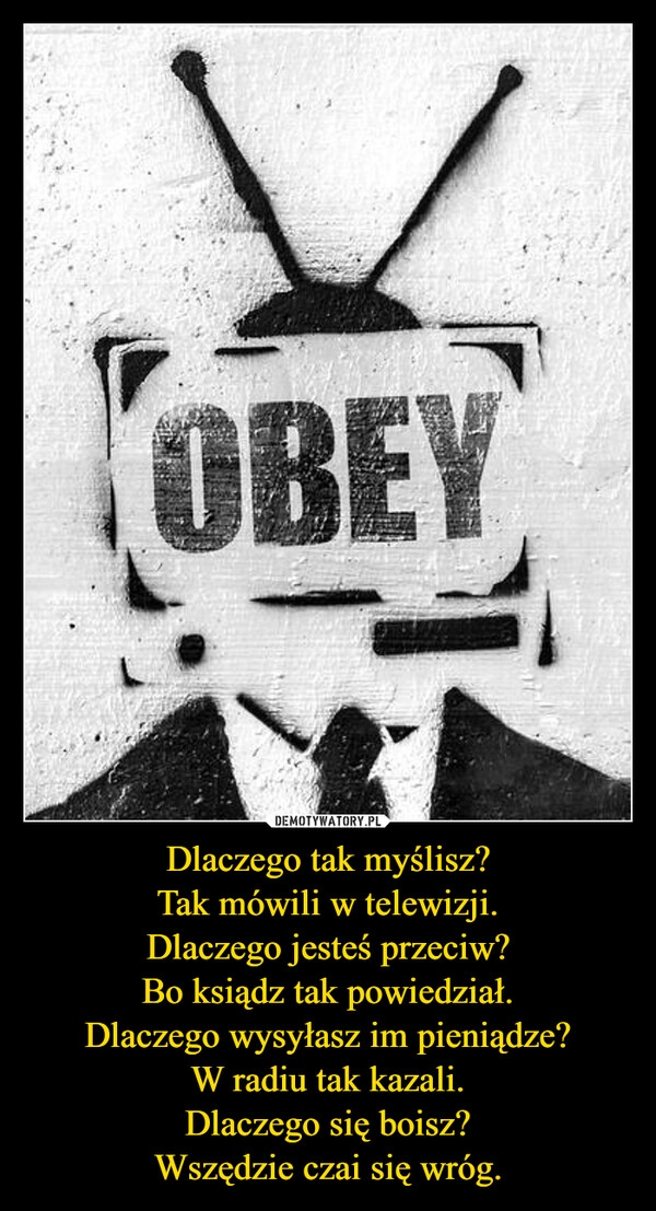 
    Dlaczego tak myślisz?
Tak mówili w telewizji.
Dlaczego jesteś przeciw?
Bo ksiądz tak powiedział.
Dlaczego wysyłasz im pieniądze?
W radiu tak kazali.
Dlaczego się boisz?
Wszędzie czai się wróg.