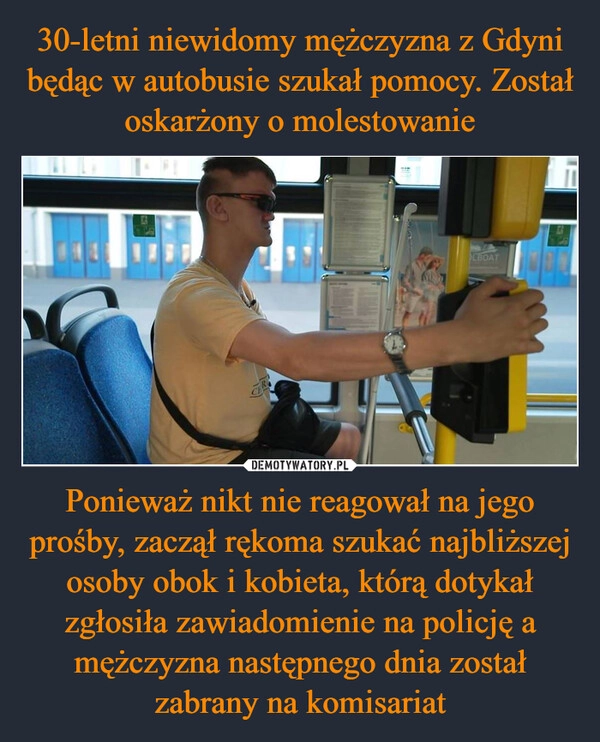 
    30-letni niewidomy mężczyzna z Gdyni będąc w autobusie szukał pomocy. Został oskarżony o molestowanie Ponieważ nikt nie reagował na jego prośby, zaczął rękoma szukać najbliższej osoby obok i kobieta, którą dotykał zgłosiła zawiadomienie na policję a mężczyzna następnego dnia został zabrany na komisariat