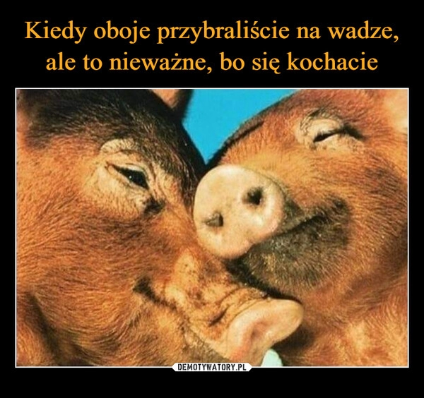 
    Kiedy oboje przybraliście na wadze, ale to nieważne, bo się kochacie