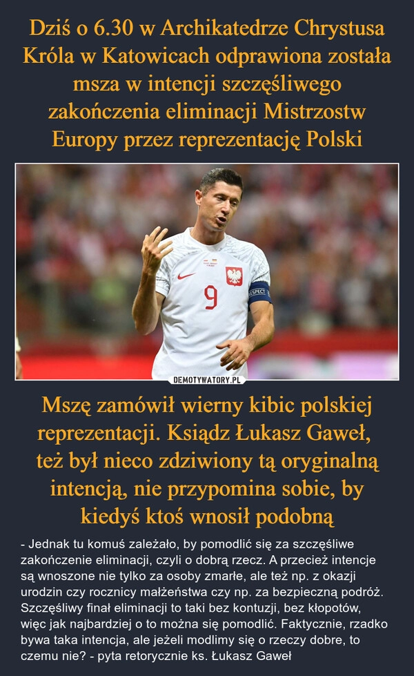 
    Dziś o 6.30 w Archikatedrze Chrystusa Króla w Katowicach odprawiona została msza w intencji szczęśliwego zakończenia eliminacji Mistrzostw Europy przez reprezentację Polski Mszę zamówił wierny kibic polskiej reprezentacji. Ksiądz Łukasz Gaweł, 
też był nieco zdziwiony tą oryginalną intencją, nie przypomina sobie, by kiedyś ktoś wnosił podobną