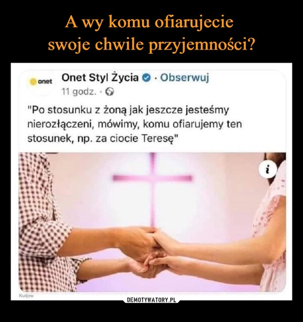 
    A wy komu ofiarujecie 
swoje chwile przyjemności?