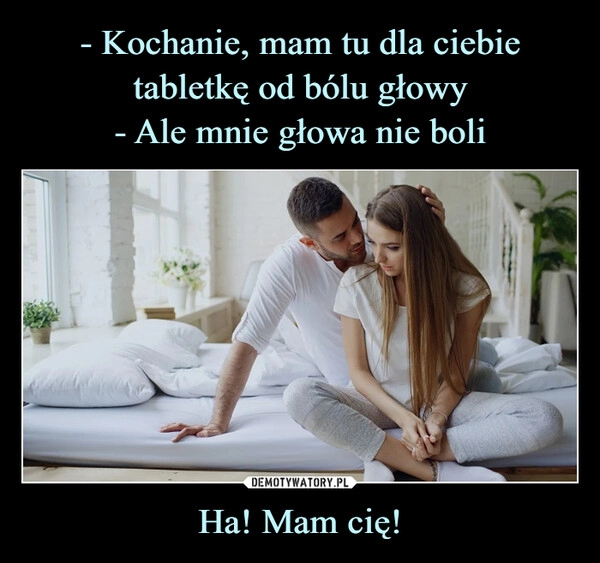 
    - Kochanie, mam tu dla ciebie tabletkę od bólu głowy
- Ale mnie głowa nie boli Ha! Mam cię!