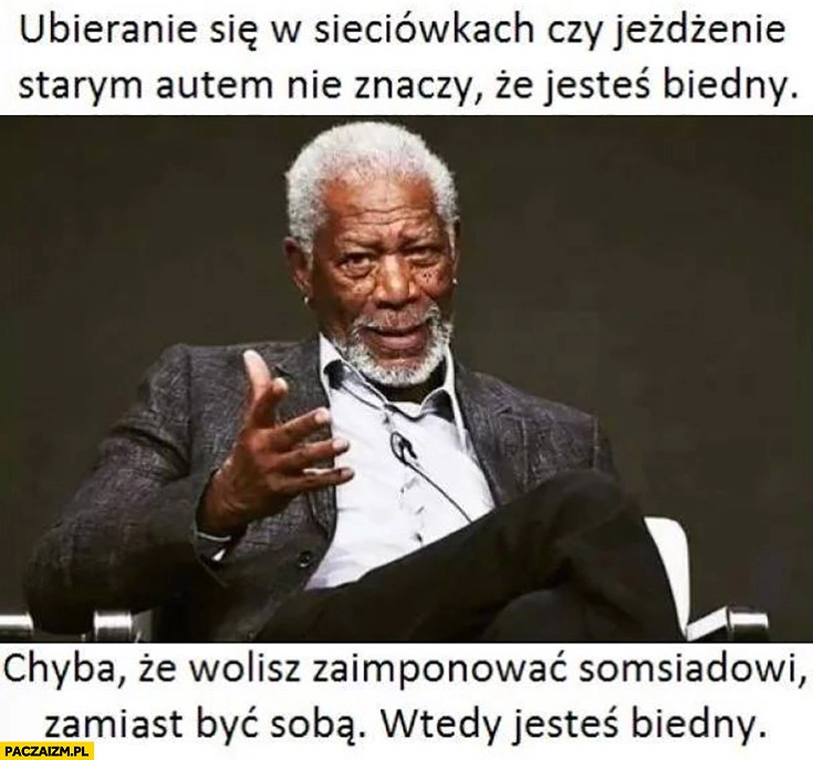 
    Ubieranie się w sieciówkach czy jeżdżenie starym autem nie oznacza, że jesteś biedny chyba, że wolisz zaimponować sąsiadowi zamiast być sobą wtedy jesteś biedny