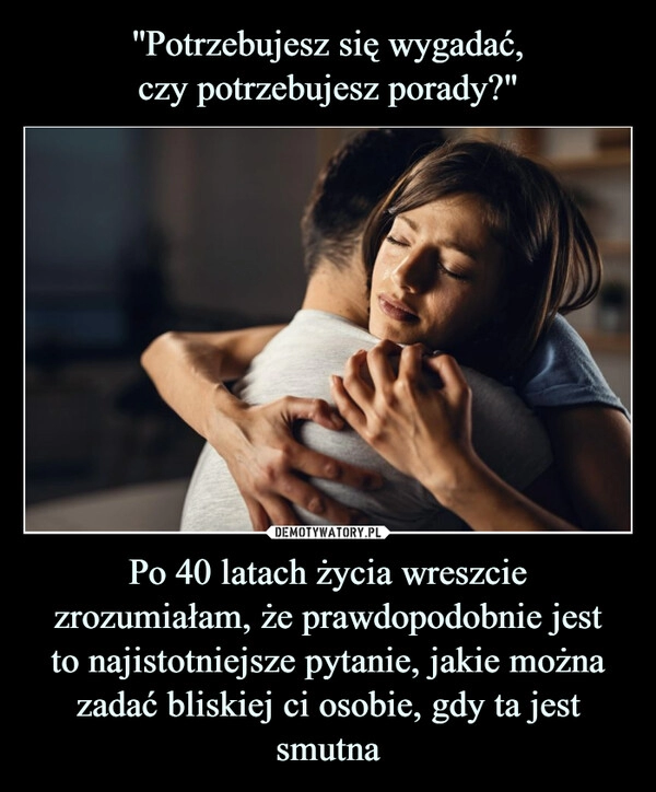 
    ''Potrzebujesz się wygadać,
czy potrzebujesz porady?" Po 40 latach życia wreszcie zrozumiałam, że prawdopodobnie jest
to najistotniejsze pytanie, jakie można zadać bliskiej ci osobie, gdy ta jest smutna 