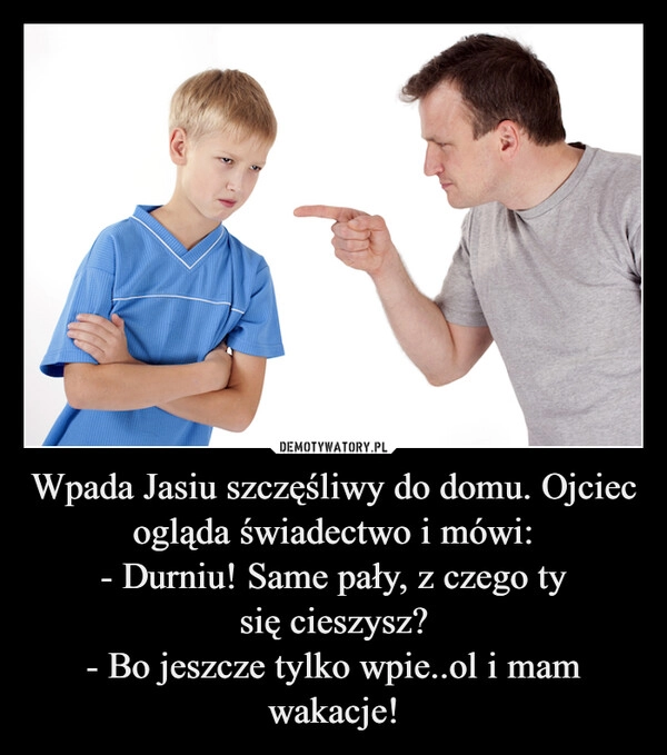 
    Wpada Jasiu szczęśliwy do domu. Ojciec ogląda świadectwo i mówi:
- Durniu! Same pały, z czego ty
się cieszysz?
- Bo jeszcze tylko wpie..ol i mam wakacje!