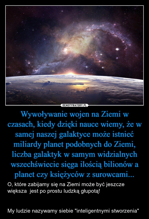 
    Wywoływanie wojen na Ziemi w czasach, kiedy dzięki nauce wiemy, że w samej naszej galaktyce może istnieć miliardy planet podobnych do Ziemi, liczba galaktyk w samym widzialnych wszechświecie sięga ilością bilionów a planet czy księżyców z surowcami...