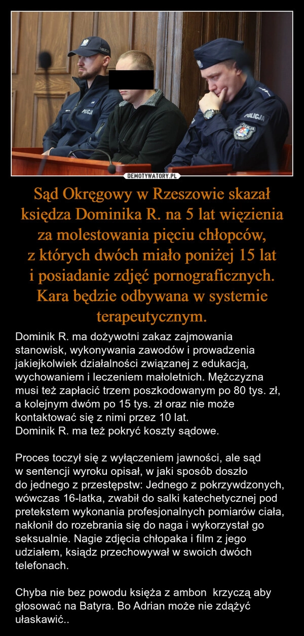 
    Sąd Okręgowy w Rzeszowie skazał księdza Dominika R. na 5 lat więzienia za molestowania pięciu chłopców, z których dwóch miało poniżej 15 lat i posiadanie zdjęć pornograficznych. Kara będzie odbywana w systemie terapeutycznym.