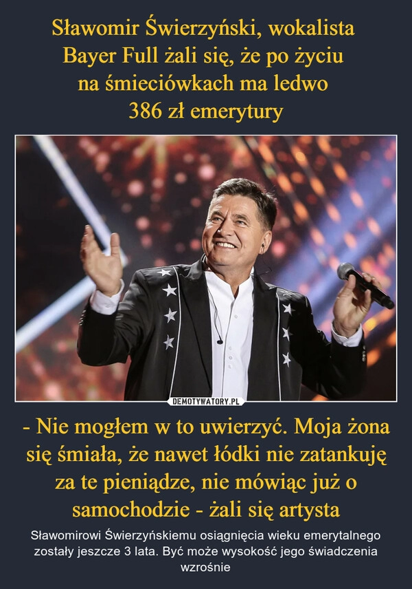 
    Sławomir Świerzyński, wokalista 
Bayer Full żali się, że po życiu 
na śmieciówkach ma ledwo 
386 zł emerytury - Nie mogłem w to uwierzyć. Moja żona się śmiała, że nawet łódki nie zatankuję za te pieniądze, nie mówiąc już o samochodzie - żali się artysta