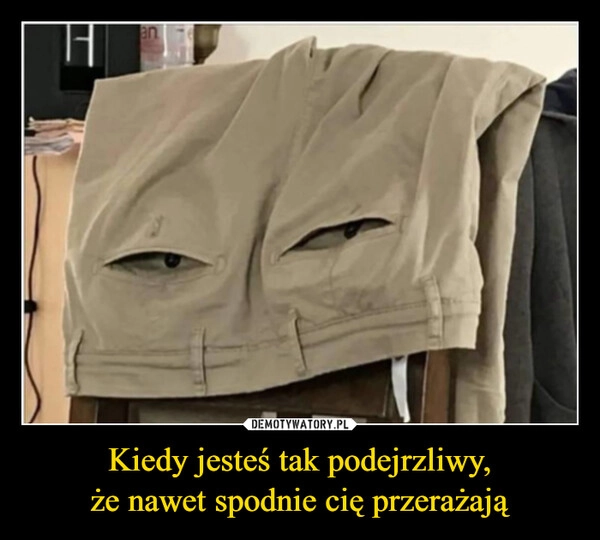 
    Kiedy jesteś tak podejrzliwy,
że nawet spodnie cię przerażają