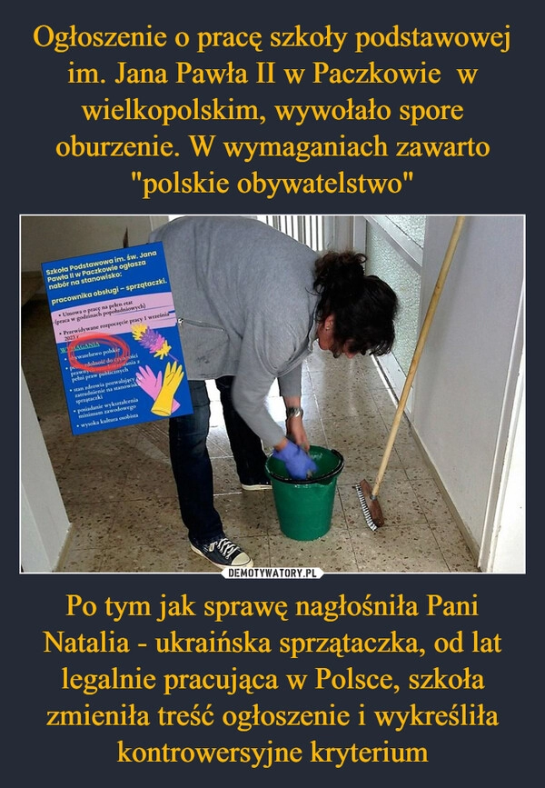 
    Ogłoszenie o pracę szkoły podstawowej im. Jana Pawła II w Paczkowie  w wielkopolskim, wywołało spore oburzenie. W wymaganiach zawarto "polskie obywatelstwo" Po tym jak sprawę nagłośniła Pani Natalia - ukraińska sprzątaczka, od lat legalnie pracująca w Polsce, szkoła zmieniła treść ogłoszenie i wykreśliła kontrowersyjne kryterium