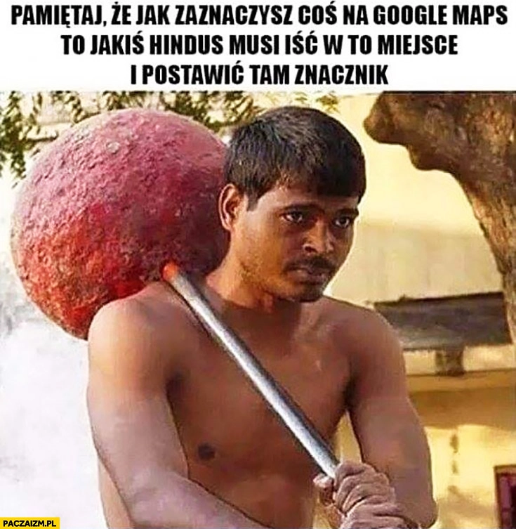 
    Pamiętaj, że jak zaznaczysz coś na Google Maps to jakiś Hindus musi iść w to miejsce i postawić tam znacznik pinezkę