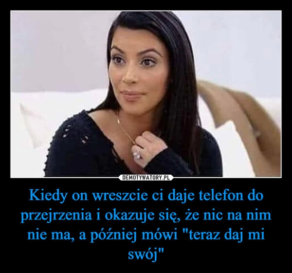 
    Kiedy on wreszcie ci daje telefon do przejrzenia i okazuje się, że nic na nim nie ma, a później mówi "teraz daj mi swój" 