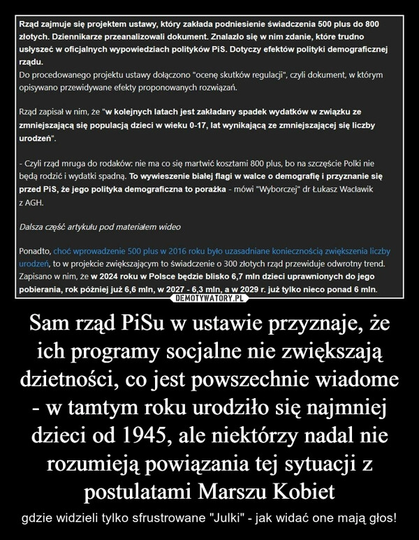 
    Sam rząd PiSu w ustawie przyznaje, że ich programy socjalne nie zwiększają dzietności, co jest powszechnie wiadome - w tamtym roku urodziło się najmniej dzieci od 1945, ale niektórzy nadal nie rozumieją powiązania tej sytuacji z postulatami Marszu Kobiet