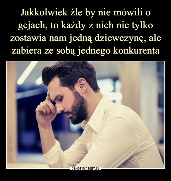 
    Jakkolwiek źle by nie mówili o gejach, to każdy z nich nie tylko zostawia nam jedną dziewczynę, ale zabiera ze sobą jednego konkurenta