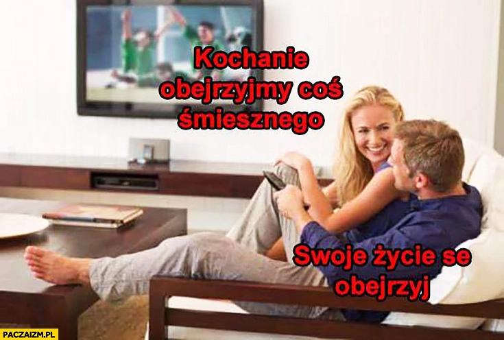 
    Kochanie obejrzyjmy coś śmiesznego, swoje życie se obejrzyj