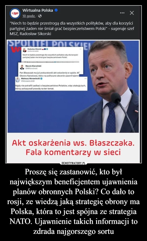 
    Proszę się zastanowić, kto był największym beneficjentem ujawnienia planów obronnych Polski? Co dało to rosji, ze wiedzą jaką strategię obrony ma Polska, która to jest spójna ze strategia NATO. Ujawnienie takich informacji to zdrada najgorszego sortu