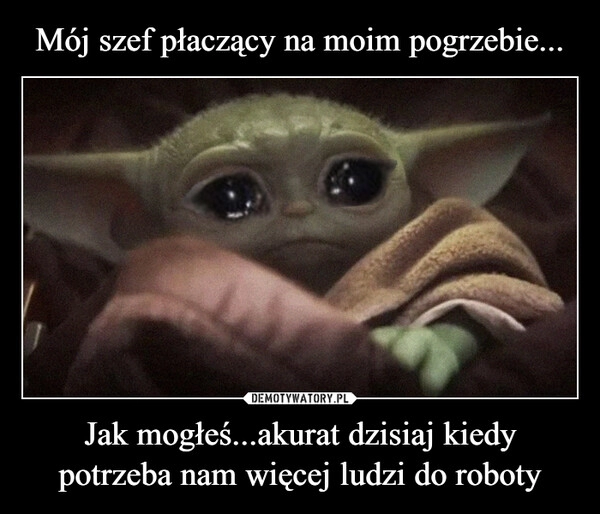 
    Mój szef płaczący na moim pogrzebie... Jak mogłeś...akurat dzisiaj kiedy potrzeba nam więcej ludzi do roboty