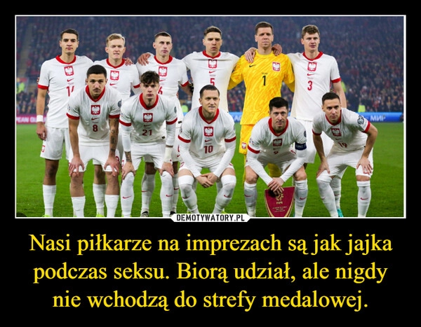 
    Nasi piłkarze na imprezach są jak jajka podczas seksu. Biorą udział, ale nigdy nie wchodzą do strefy medalowej.