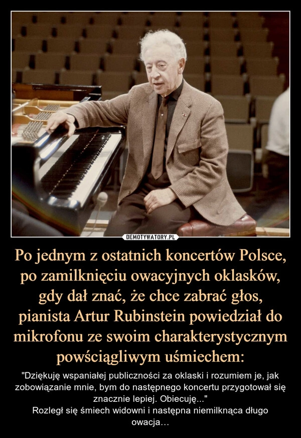 
    Po jednym z ostatnich koncertów Polsce, po zamilknięciu owacyjnych oklasków, gdy dał znać, że chce zabrać głos, pianista Artur Rubinstein powiedział do mikrofonu ze swoim charakterystycznym powściągliwym uśmiechem: