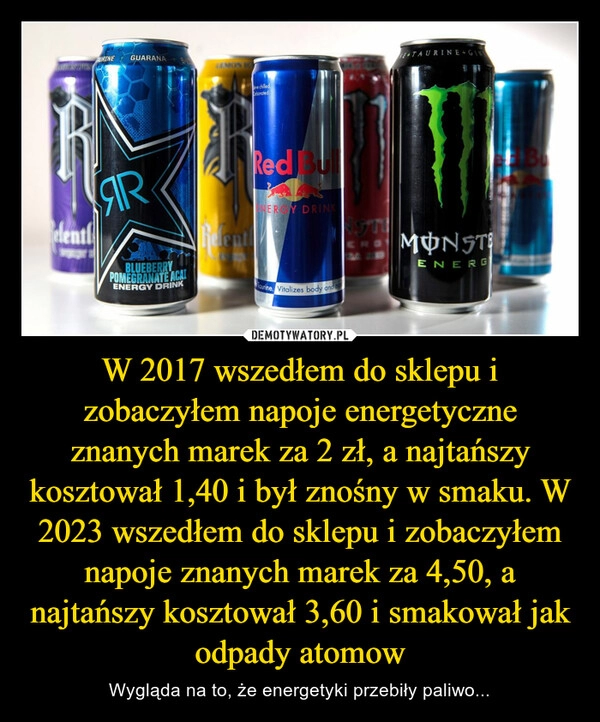 
    W 2017 wszedłem do sklepu i zobaczyłem napoje energetyczne znanych marek za 2 zł, a najtańszy kosztował 1,40 i był znośny w smaku. W 2023 wszedłem do sklepu i zobaczyłem napoje znanych marek za 4,50, a najtańszy kosztował 3,60 i smakował jak odpady atomow