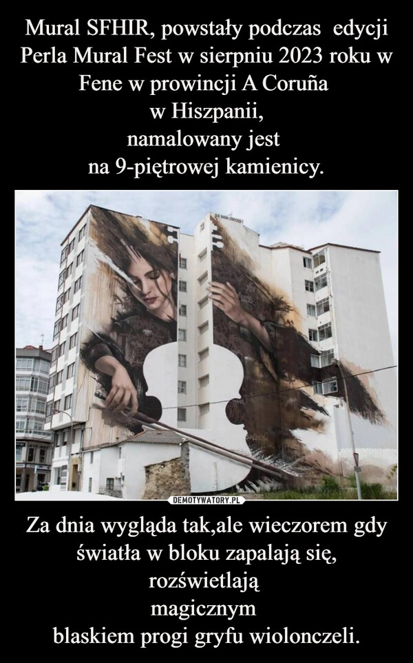 
    Mural SFHIR, powstały podczas  edycji Perla Mural Fest w sierpniu 2023 roku w Fene w prowincji A Coruña 
w Hiszpanii,
namalowany jest 
na 9-piętrowej kamienicy. Za dnia wygląda tak,ale wieczorem gdy światła w bloku zapalają się,
rozświetlają 
magicznym 
blaskiem progi gryfu wiolonczeli.