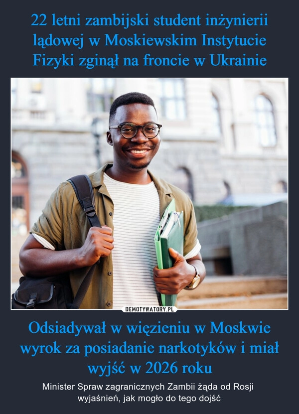 
    
22 letni zambijski student inżynierii lądowej w Moskiewskim Instytucie Fizyki zginął na froncie w Ukrainie Odsiadywał w więzieniu w Moskwie wyrok za posiadanie narkotyków i miał wyjść w 2026 roku 