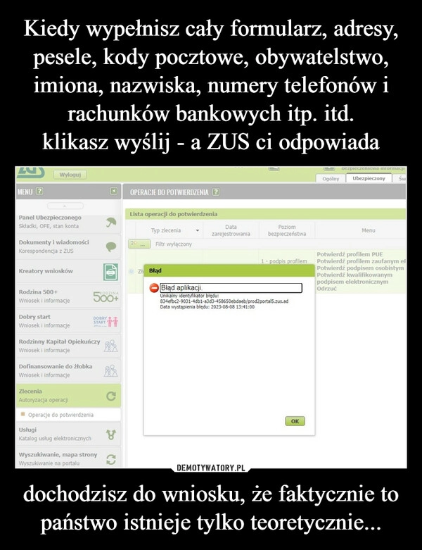 
    Kiedy wypełnisz cały formularz, adresy, pesele, kody pocztowe, obywatelstwo, imiona, nazwiska, numery telefonów i rachunków bankowych itp. itd.
klikasz wyślij - a ZUS ci odpowiada dochodzisz do wniosku, że faktycznie to państwo istnieje tylko teoretycznie...