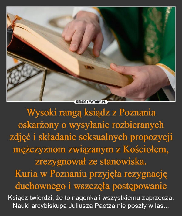 
    Wysoki rangą ksiądz z Poznania oskarżony o wysyłanie rozbieranych zdjęć i składanie seksualnych propozycji mężczyznom związanym z Kościołem, zrezygnował ze stanowiska.
Kuria w Poznaniu przyjęła rezygnację duchownego i wszczęła postępowanie