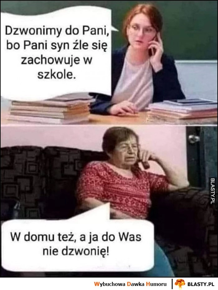 
    Nauczycielka: dzwonimy do pani bo syn źle się zachowuje w szkole. W domu też, a ja do was nie dzwonię!