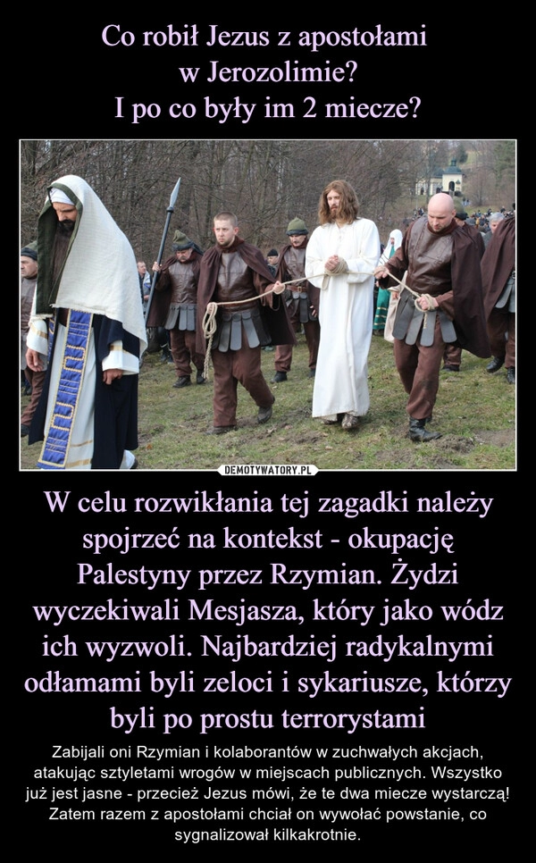 
    Co robił Jezus z apostołami 
w Jerozolimie?
I po co były im 2 miecze? W celu rozwikłania tej zagadki należy spojrzeć na kontekst - okupację Palestyny przez Rzymian. Żydzi wyczekiwali Mesjasza, który jako wódz ich wyzwoli. Najbardziej radykalnymi odłamami byli zeloci i sykariusze, którzy byli po prostu terrorystami