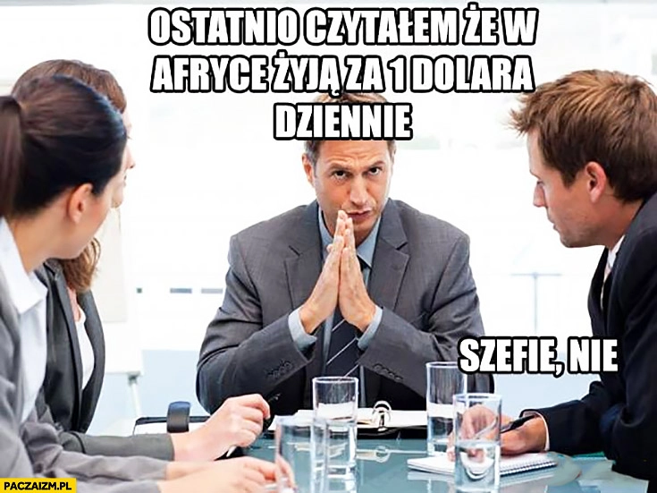 
    Ostatnio czytałem, że w Afryce żyją za 1 dolara dziennie. Szefie, nie