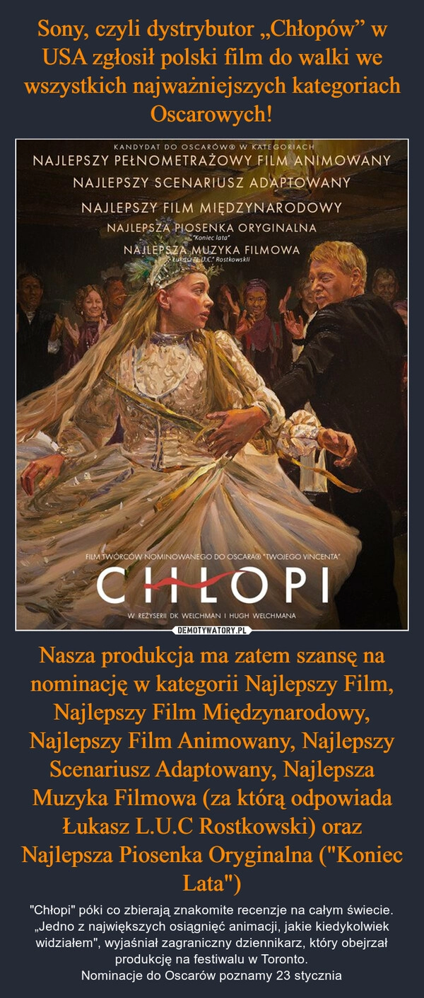 
    Sony, czyli dystrybutor „Chłopów” w USA zgłosił polski film do walki we wszystkich najważniejszych kategoriach Oscarowych! Nasza produkcja ma zatem szansę na nominację w kategorii Najlepszy Film, Najlepszy Film Międzynarodowy, Najlepszy Film Animowany, Najlepszy Scenariusz Adaptowany, Najlepsza Muzyka Filmowa (za którą odpowiada Łukasz L.U.C Rostkowski) oraz Najlepsza Piosenka Oryginalna ("Koniec Lata")